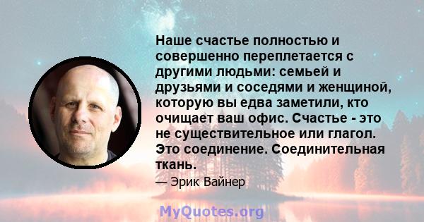 Наше счастье полностью и совершенно переплетается с другими людьми: семьей и друзьями и соседями и женщиной, которую вы едва заметили, кто очищает ваш офис. Счастье - это не существительное или глагол. Это соединение.