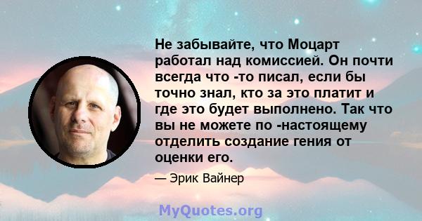 Не забывайте, что Моцарт работал над комиссией. Он почти всегда что -то писал, если бы точно знал, кто за это платит и где это будет выполнено. Так что вы не можете по -настоящему отделить создание гения от оценки его.