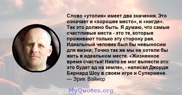 Слово «утопия» имеет два значения. Это означает и «хорошее место», и «нигде». Так это должно быть. Я думаю, что самые счастливые места - это те, которые проживают только эту сторону рая. Идеальный человек был бы