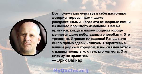 Вот почему мы чувствуем себя настолько дезориентированными, даже раздраженными, когда эти сенсорные камни из нашего прошлого изменены. Нам не нравится, когда в нашем родном городе меняется даже небольшими способами. Это 