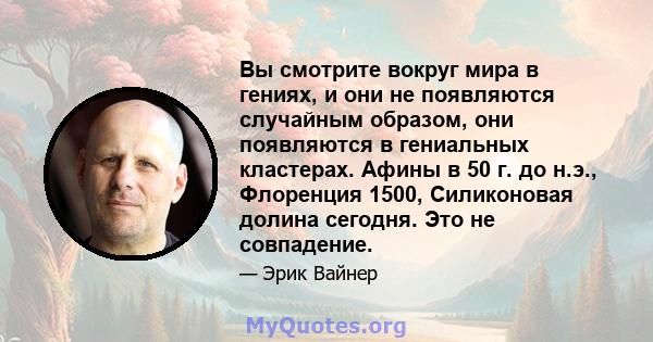 Вы смотрите вокруг мира в гениях, и они не появляются случайным образом, они появляются в гениальных кластерах. Афины в 50 г. до н.э., Флоренция 1500, Силиконовая долина сегодня. Это не совпадение.