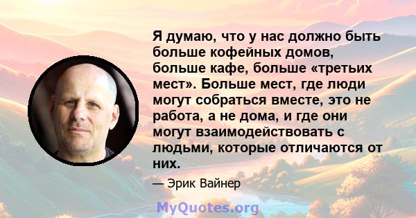 Я думаю, что у нас должно быть больше кофейных домов, больше кафе, больше «третьих мест». Больше мест, где люди могут собраться вместе, это не работа, а не дома, и где они могут взаимодействовать с людьми, которые