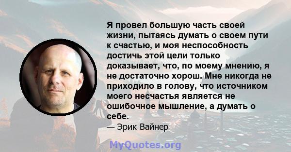 Я провел большую часть своей жизни, пытаясь думать о своем пути к счастью, и моя неспособность достичь этой цели только доказывает, что, по моему мнению, я не достаточно хорош. Мне никогда не приходило в голову, что