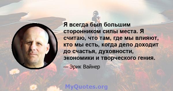 Я всегда был большим сторонником силы места. Я считаю, что там, где мы влияют, кто мы есть, когда дело доходит до счастья, духовности, экономики и творческого гения.