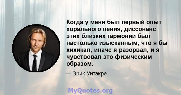 Когда у меня был первый опыт хорального пения, диссонанс этих близких гармоний был настолько изысканным, что я бы хихикал, иначе я разорвал, и я чувствовал это физическим образом.