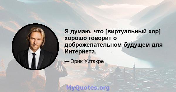 Я думаю, что [виртуальный хор] хорошо говорит о доброжелательном будущем для Интернета.