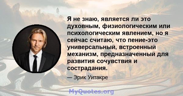 Я не знаю, является ли это духовным, физиологическим или психологическим явлением, но я сейчас считаю, что пение-это универсальный, встроенный механизм, предназначенный для развития сочувствия и сострадания.