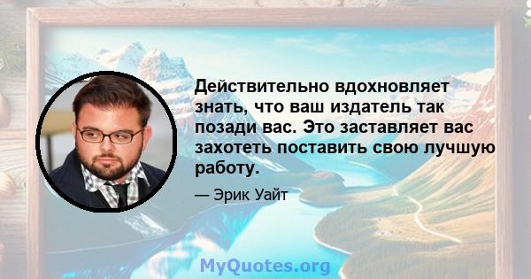 Действительно вдохновляет знать, что ваш издатель так позади вас. Это заставляет вас захотеть поставить свою лучшую работу.