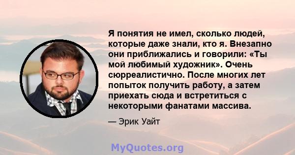 Я понятия не имел, сколько людей, которые даже знали, кто я. Внезапно они приближались и говорили: «Ты мой любимый художник». Очень сюрреалистично. После многих лет попыток получить работу, а затем приехать сюда и