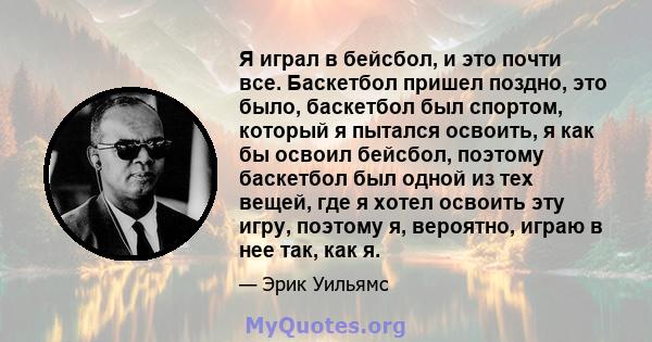 Я играл в бейсбол, и это почти все. Баскетбол пришел поздно, это было, баскетбол был спортом, который я пытался освоить, я как бы освоил бейсбол, поэтому баскетбол был одной из тех вещей, где я хотел освоить эту игру,