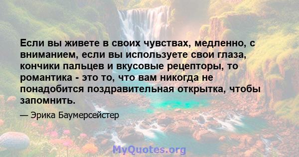 Если вы живете в своих чувствах, медленно, с вниманием, если вы используете свои глаза, кончики пальцев и вкусовые рецепторы, то романтика - это то, что вам никогда не понадобится поздравительная открытка, чтобы