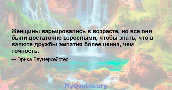 Женщины варьировались в возрасте, но все они были достаточно взрослыми, чтобы знать, что в валюте дружбы эмпатия более ценна, чем точность.