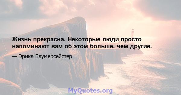 Жизнь прекрасна. Некоторые люди просто напоминают вам об этом больше, чем другие.