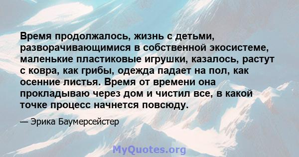 Время продолжалось, жизнь с детьми, разворачивающимися в собственной экосистеме, маленькие пластиковые игрушки, казалось, растут с ковра, как грибы, одежда падает на пол, как осенние листья. Время от времени она