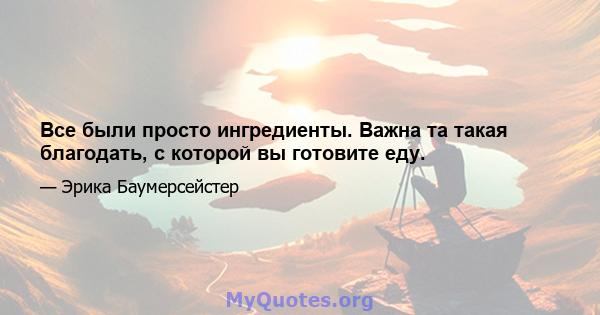 Все были просто ингредиенты. Важна та такая благодать, с которой вы готовите еду.