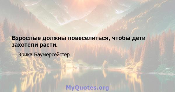 Взрослые должны повеселиться, чтобы дети захотели расти.