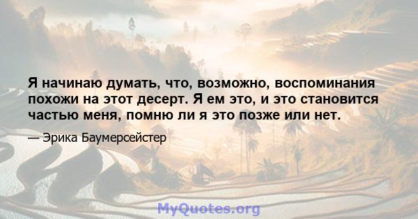 Я начинаю думать, что, возможно, воспоминания похожи на этот десерт. Я ем это, и это становится частью меня, помню ли я это позже или нет.