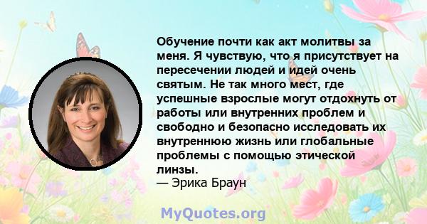 Обучение почти как акт молитвы за меня. Я чувствую, что я присутствует на пересечении людей и идей очень святым. Не так много мест, где успешные взрослые могут отдохнуть от работы или внутренних проблем и свободно и