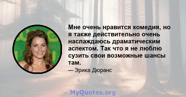 Мне очень нравится комедия, но я также действительно очень наслаждаюсь драматическим аспектом. Так что я не люблю сузить свои возможные шансы там.