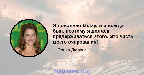 Я довольно klutzy, и я всегда был, поэтому я должен придерживаться этого. Это часть моего очарования!