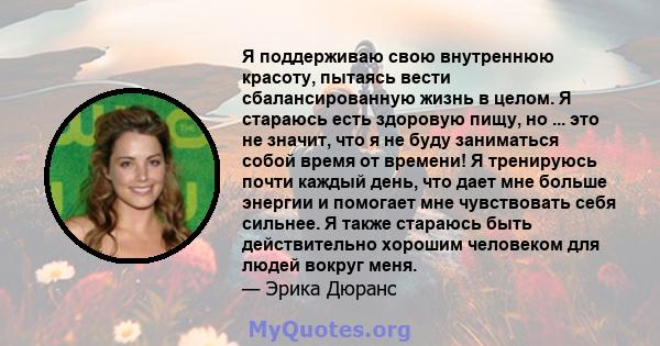 Я поддерживаю свою внутреннюю красоту, пытаясь вести сбалансированную жизнь в целом. Я стараюсь есть здоровую пищу, но ... это не значит, что я не буду заниматься собой время от времени! Я тренируюсь почти каждый день,