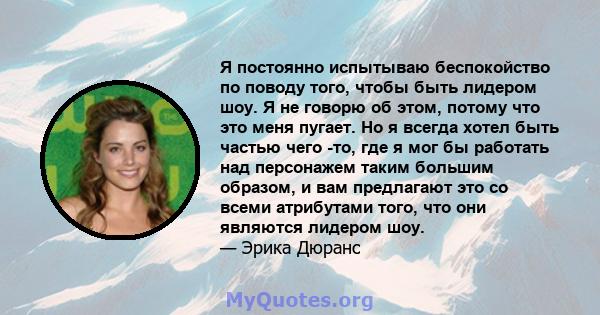 Я постоянно испытываю беспокойство по поводу того, чтобы быть лидером шоу. Я не говорю об этом, потому что это меня пугает. Но я всегда хотел быть частью чего -то, где я мог бы работать над персонажем таким большим