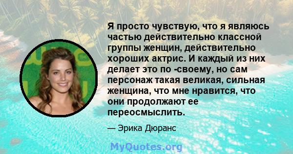 Я просто чувствую, что я являюсь частью действительно классной группы женщин, действительно хороших актрис. И каждый из них делает это по -своему, но сам персонаж такая великая, сильная женщина, что мне нравится, что