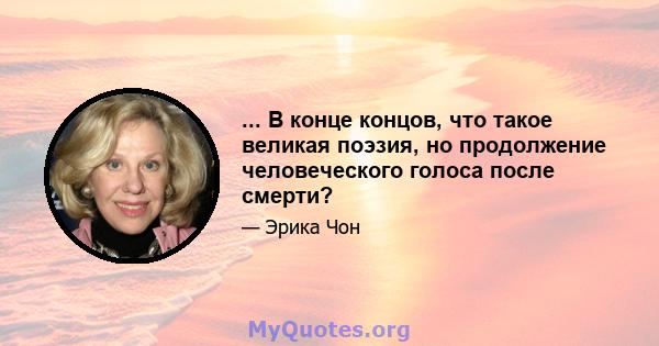 ... В конце концов, что такое великая поэзия, но продолжение человеческого голоса после смерти?