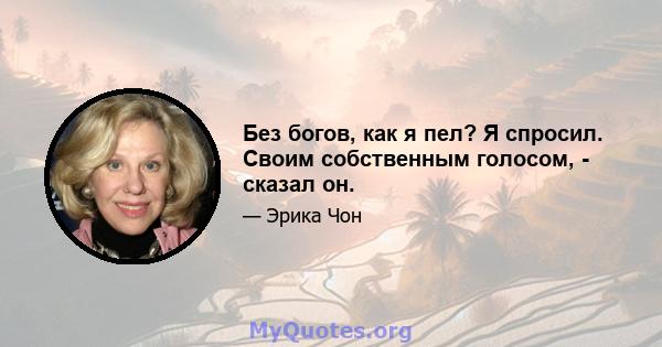 Без богов, как я пел? Я спросил. Своим собственным голосом, - сказал он.