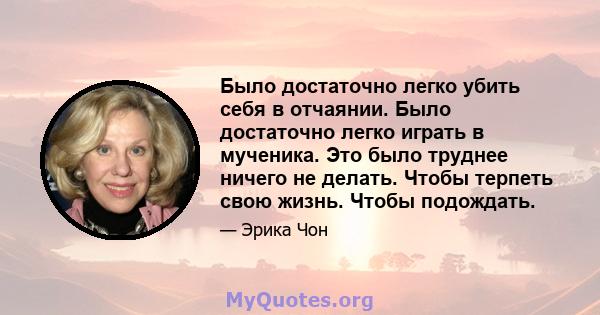 Было достаточно легко убить себя в отчаянии. Было достаточно легко играть в мученика. Это было труднее ничего не делать. Чтобы терпеть свою жизнь. Чтобы подождать.