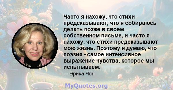 Часто я нахожу, что стихи предсказывают, что я собираюсь делать позже в своем собственном письме, и часто я нахожу, что стихи предсказывают мою жизнь. Поэтому я думаю, что поэзия - самое интенсивное выражение чувства,