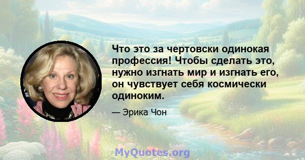 Что это за чертовски одинокая профессия! Чтобы сделать это, нужно изгнать мир и изгнать его, он чувствует себя космически одиноким.