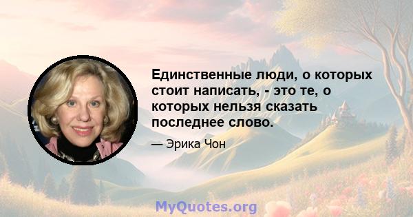 Единственные люди, о которых стоит написать, - это те, о которых нельзя сказать последнее слово.