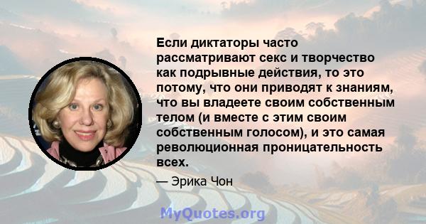 Если диктаторы часто рассматривают секс и творчество как подрывные действия, то это потому, что они приводят к знаниям, что вы владеете своим собственным телом (и вместе с этим своим собственным голосом), и это самая