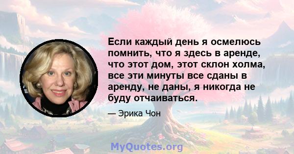 Если каждый день я осмелюсь помнить, что я здесь в аренде, что этот дом, этот склон холма, все эти минуты все сданы в аренду, не даны, я никогда не буду отчаиваться.