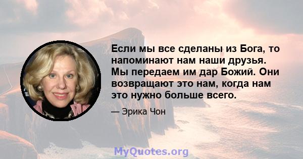 Если мы все сделаны из Бога, то напоминают нам наши друзья. Мы передаем им дар Божий. Они возвращают это нам, когда нам это нужно больше всего.