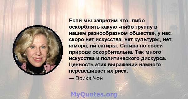 Если мы запретим что -либо оскорблять какую -либо группу в нашем разнообразном обществе, у нас скоро нет искусства, нет культуры, нет юмора, ни сатиры. Сатира по своей природе оскорбительна. Так много искусства и