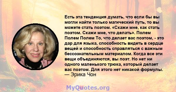 Есть эта тенденция думать, что если бы вы могли найти только магический путь, то вы можете стать поэтом. «Скажи мне, как стать поэтом. Скажи мне, что делать». Полем Полем Полем То, что делает вас поэтом, - это дар для