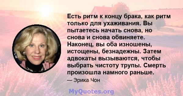 Есть ритм к концу брака, как ритм только для ухаживания. Вы пытаетесь начать снова, но снова и снова обвиняете. Наконец, вы оба изношены, истощены, безнадежны. Затем адвокаты вызываются, чтобы выбрать чистоту трупы.