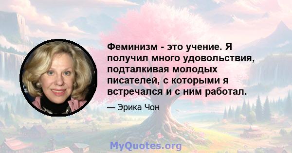 Феминизм - это учение. Я получил много удовольствия, подталкивая молодых писателей, с которыми я встречался и с ним работал.