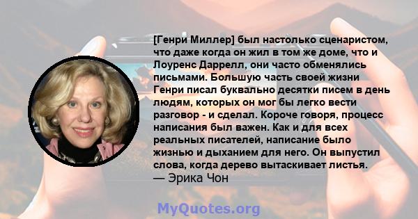 [Генри Миллер] был настолько сценаристом, что даже когда он жил в том же доме, что и Лоуренс Даррелл, они часто обменялись письмами. Большую часть своей жизни Генри писал буквально десятки писем в день людям, которых он 