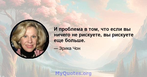 И проблема в том, что если вы ничего не рискуете, вы рискуете еще больше.