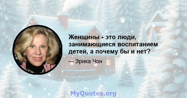 Женщины - это люди, занимающиеся воспитанием детей, а почему бы и нет?