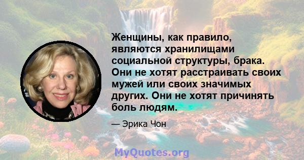 Женщины, как правило, являются хранилищами социальной структуры, брака. Они не хотят расстраивать своих мужей или своих значимых других. Они не хотят причинять боль людям.