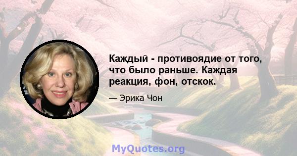 Каждый - противоядие от того, что было раньше. Каждая реакция, фон, отскок.