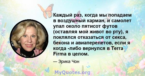 Каждый раз, когда мы попадаем в воздушный карман, и самолет упал около пятисот футов (оставляя мой живот во рту), я поклялся отказаться от секса, бекона и авиаперелетов, если я когда -либо вернулся в Terra Firma в целом.