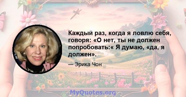 Каждый раз, когда я ловлю себя, говоря: «О нет, ты не должен попробовать:« Я думаю, «да, я должен».