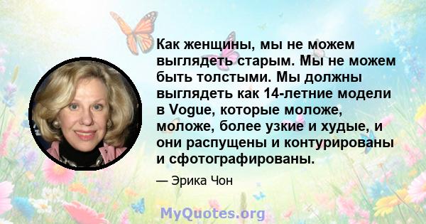 Как женщины, мы не можем выглядеть старым. Мы не можем быть толстыми. Мы должны выглядеть как 14-летние модели в Vogue, которые моложе, моложе, более узкие и худые, и они распущены и контурированы и сфотографированы.