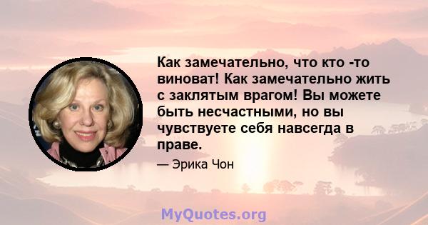 Как замечательно, что кто -то виноват! Как замечательно жить с заклятым врагом! Вы можете быть несчастными, но вы чувствуете себя навсегда в праве.