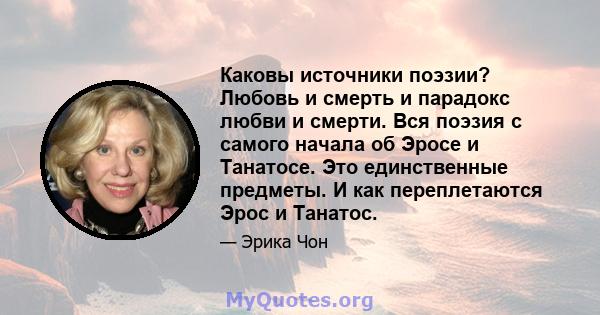 Каковы источники поэзии? Любовь и смерть и парадокс любви и смерти. Вся поэзия с самого начала об Эросе и Танатосе. Это единственные предметы. И как переплетаются Эрос и Танатос.